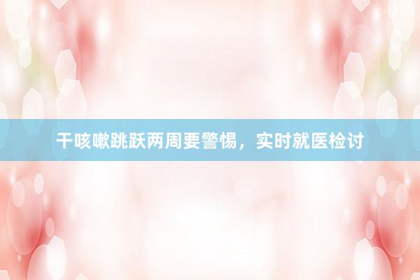 干咳嗽跳跃两周要警惕,实时就医检讨